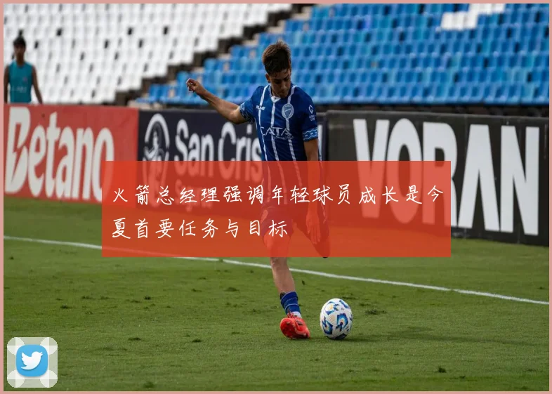 火箭总经理强调年轻球员成长是今夏首要任务与目标