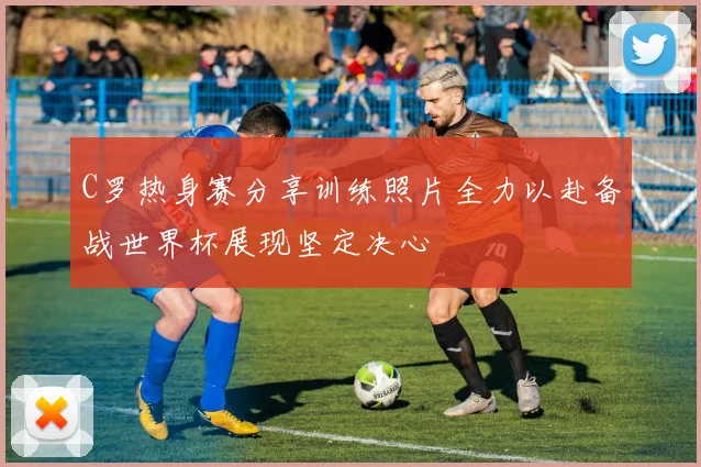 C罗热身赛分享训练照片全力以赴备战世界杯展现坚定决心