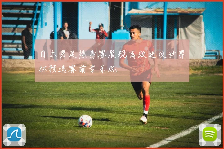 日本男足热身赛展现高效进攻世界杯预选赛前景乐观
