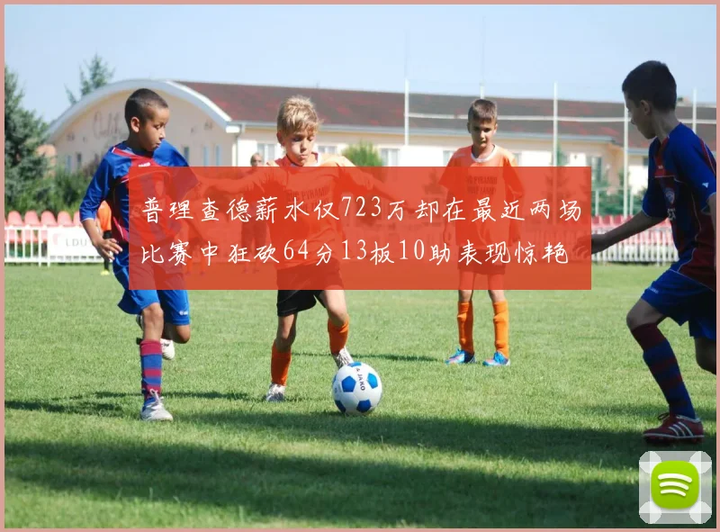 普理查德薪水仅723万却在最近两场比赛中狂砍64分13板10助表现惊艳