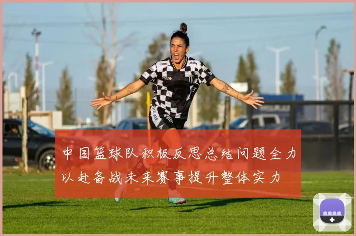 中国篮球队积极反思总结问题全力以赴备战未来赛事提升整体实力