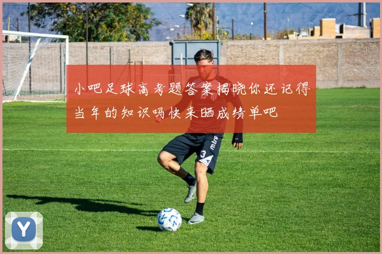 小吧足球高考题答案揭晓你还记得当年的知识吗快来晒成绩单吧