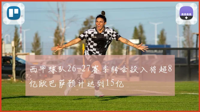 西甲球队26-27赛季转会投入将超8亿欧巴萨预计达到15亿