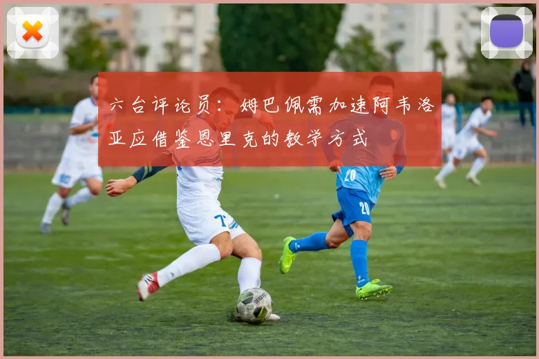 六台评论员：姆巴佩需加速阿韦洛亚应借鉴恩里克的教学方式