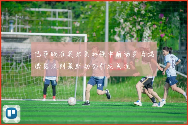 巴萨瞄准奥尔莫加强中前场罗马诺透露谈判最新动态引发关注