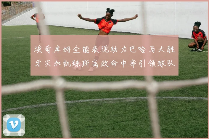 埃奇库姆全能表现助力巴哈马大胜牙买加凯琼斯高效命中率引领球队胜利