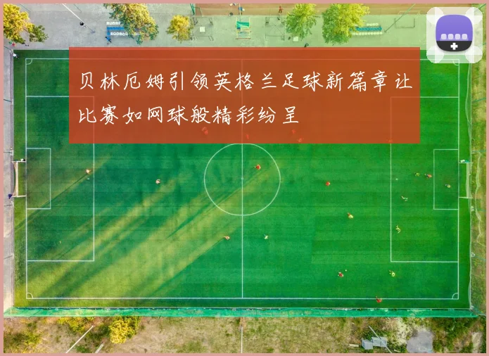 贝林厄姆引领英格兰足球新篇章让比赛如网球般精彩纷呈