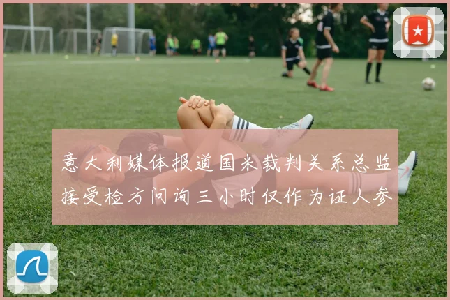 意大利媒体报道国米裁判关系总监接受检方问询三小时仅作为证人参与调查