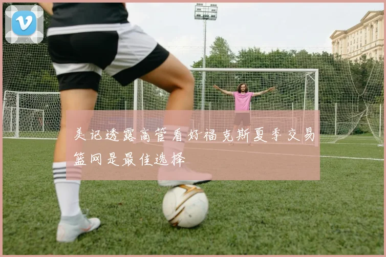 美记透露高管看好福克斯夏季交易篮网是最佳选择