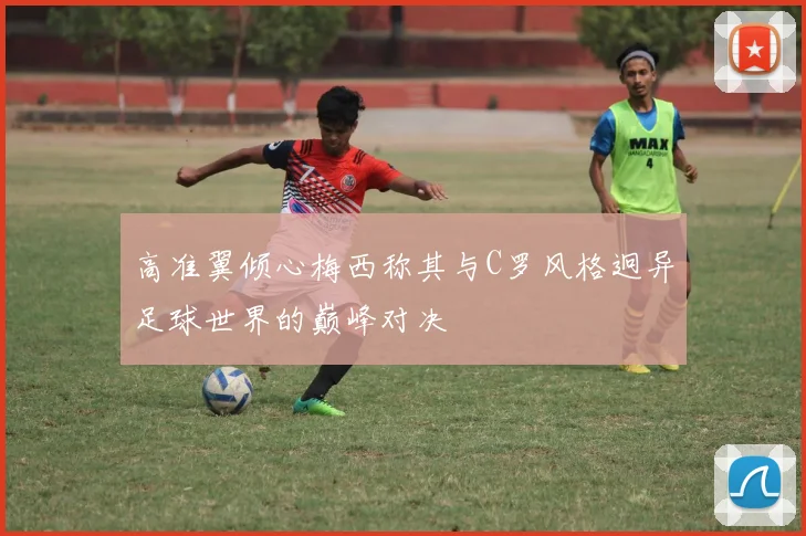 高准翼倾心梅西称其与C罗风格迥异足球世界的巅峰对决