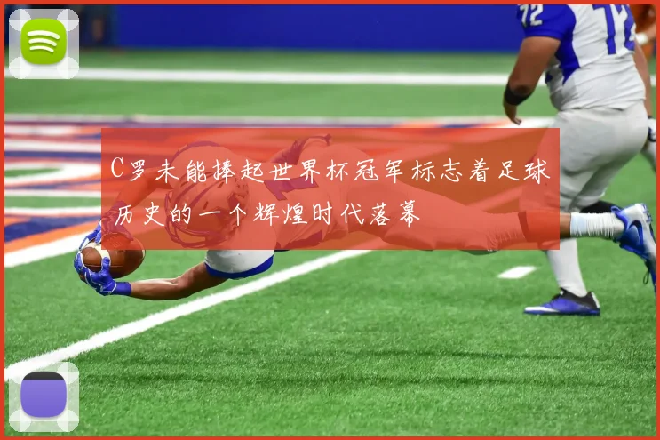 C罗未能捧起世界杯冠军标志着足球历史的一个辉煌时代落幕