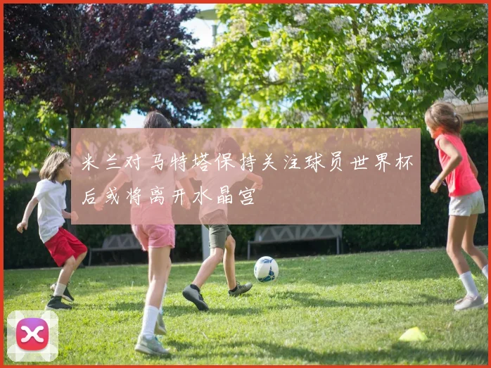米兰对马特塔保持关注球员世界杯后或将离开水晶宫