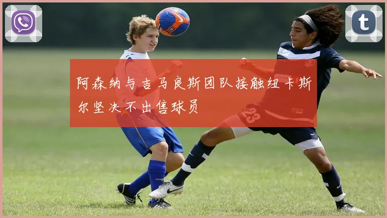 阿森纳与吉马良斯团队接触纽卡斯尔坚决不出售球员