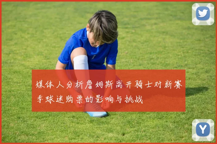 媒体人分析詹姆斯离开骑士对新赛季球迷购票的影响与挑战
