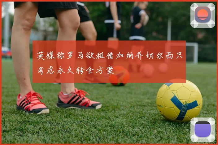 英媒称罗马欲租借加纳乔切尔西只考虑永久转会方案