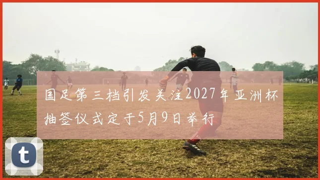 国足第三档引发关注2027年亚洲杯抽签仪式定于5月9日举行