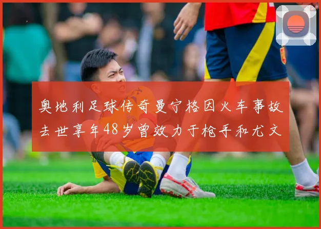 奥地利足球传奇曼宁格因火车事故去世享年48岁曾效力于枪手和尤文图斯