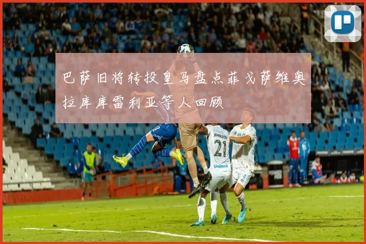 巴萨旧将转投皇马盘点菲戈萨维奥拉库库雷利亚等人回顾