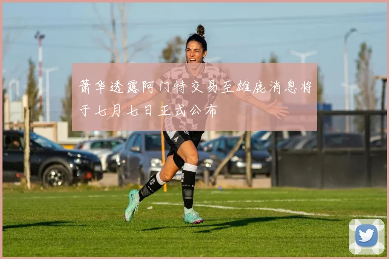 萧华透露阿门特交易至雄鹿消息将于七月七日正式公布