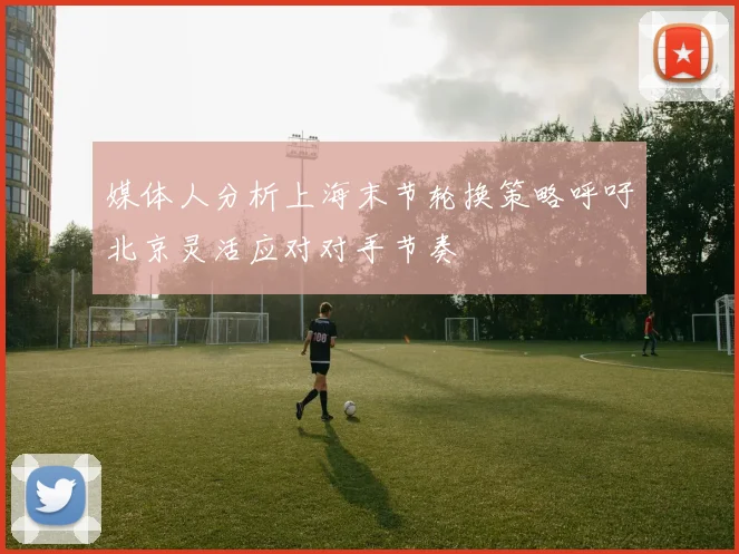 媒体人分析上海末节轮换策略呼吁北京灵活应对对手节奏