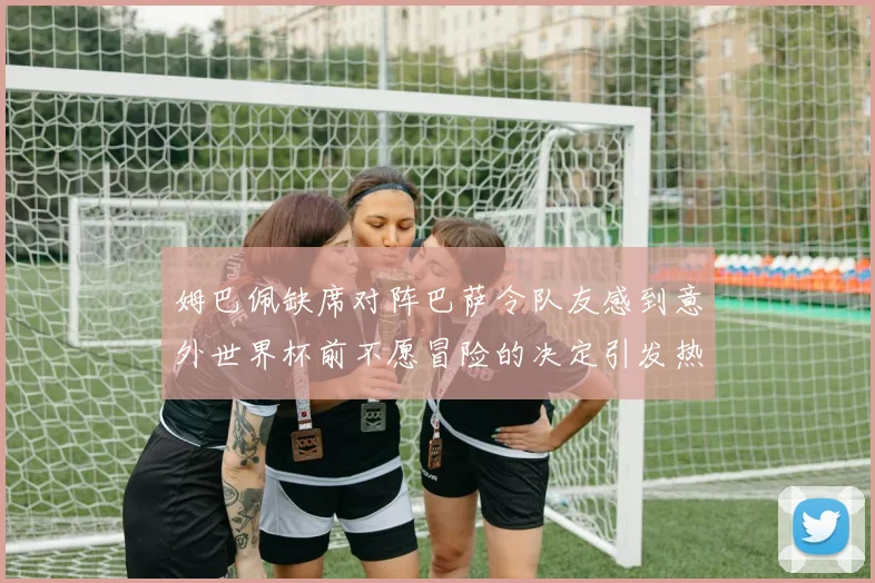 姆巴佩缺席对阵巴萨令队友感到意外世界杯前不愿冒险的决定引发热议