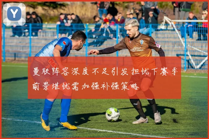 曼联阵容深度不足引发担忧下赛季前景堪忧需加强补强策略