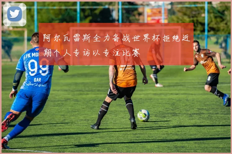 阿尔瓦雷斯全力备战世界杯拒绝近期个人专访以专注比赛
