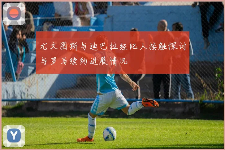 尤文图斯与迪巴拉经纪人接触探讨与罗马续约进展情况