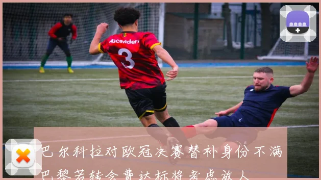 巴尔科拉对欧冠决赛替补身份不满巴黎若转会费达标将考虑放人